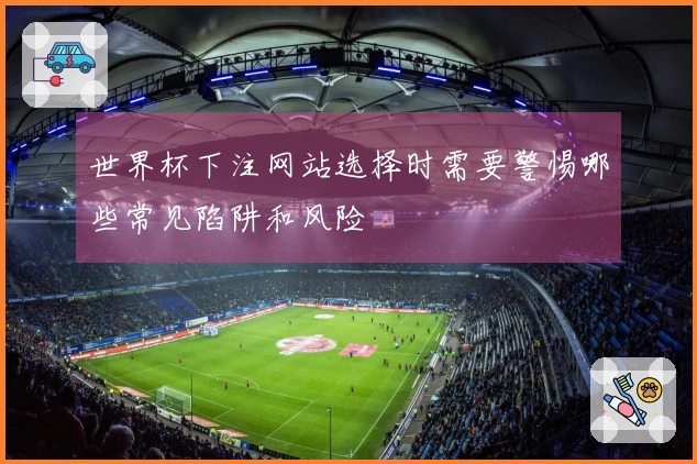 世界杯下注网站选择时需要警惕哪些常见陷阱和风险