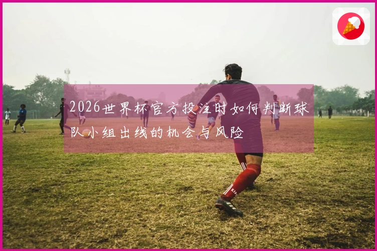 2026世界杯官方投注时如何判断球队小组出线的机会与风险